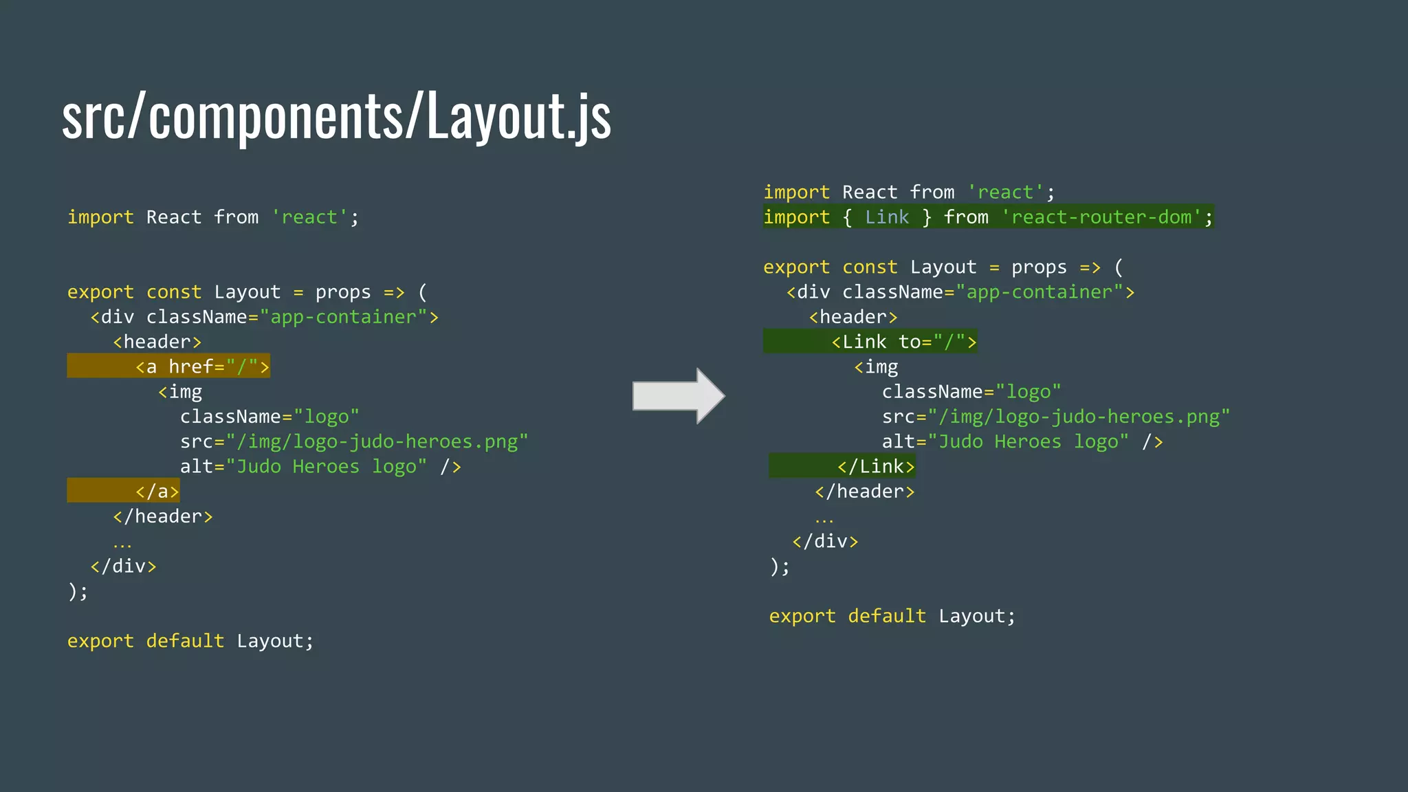 src/components/Layout.js import React from 'react'; export const Layout = props => ( <div className="app-container"> <header> <a href="/"> <img className="logo" src="/img/logo-judo-heroes.png" alt="Judo Heroes logo" /> </a> </header> … </div> ); export default Layout; import React from 'react'; import { Link } from 'react-router-dom'; export const Layout = props => ( <div className="app-container"> <header> <Link to="/"> <img className="logo" src="/img/logo-judo-heroes.png" alt="Judo Heroes logo" /> </Link> </header> … </div> ); export default Layout; 
