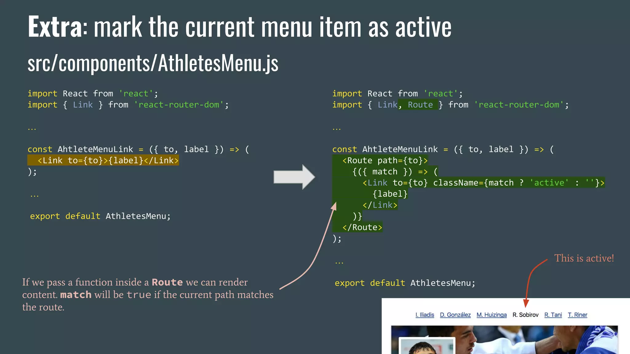 Extra: mark the current menu item as active src/components/AthletesMenu.js import React from 'react'; import { Link } from 'react-router-dom'; … const AhtleteMenuLink = ({ to, label }) => ( <Link to={to}>{label}</Link> ); … export default AthletesMenu; import React from 'react'; import { Link, Route } from 'react-router-dom'; … const AhtleteMenuLink = ({ to, label }) => ( <Route path={to}> {({ match }) => ( <Link to={to} className={match ? 'active' : ''}> {label} </Link> )} </Route> ); … export default AthletesMenu;If we pass a function inside a Route we can render content. match will be true if the current path matches the route. This is active! 