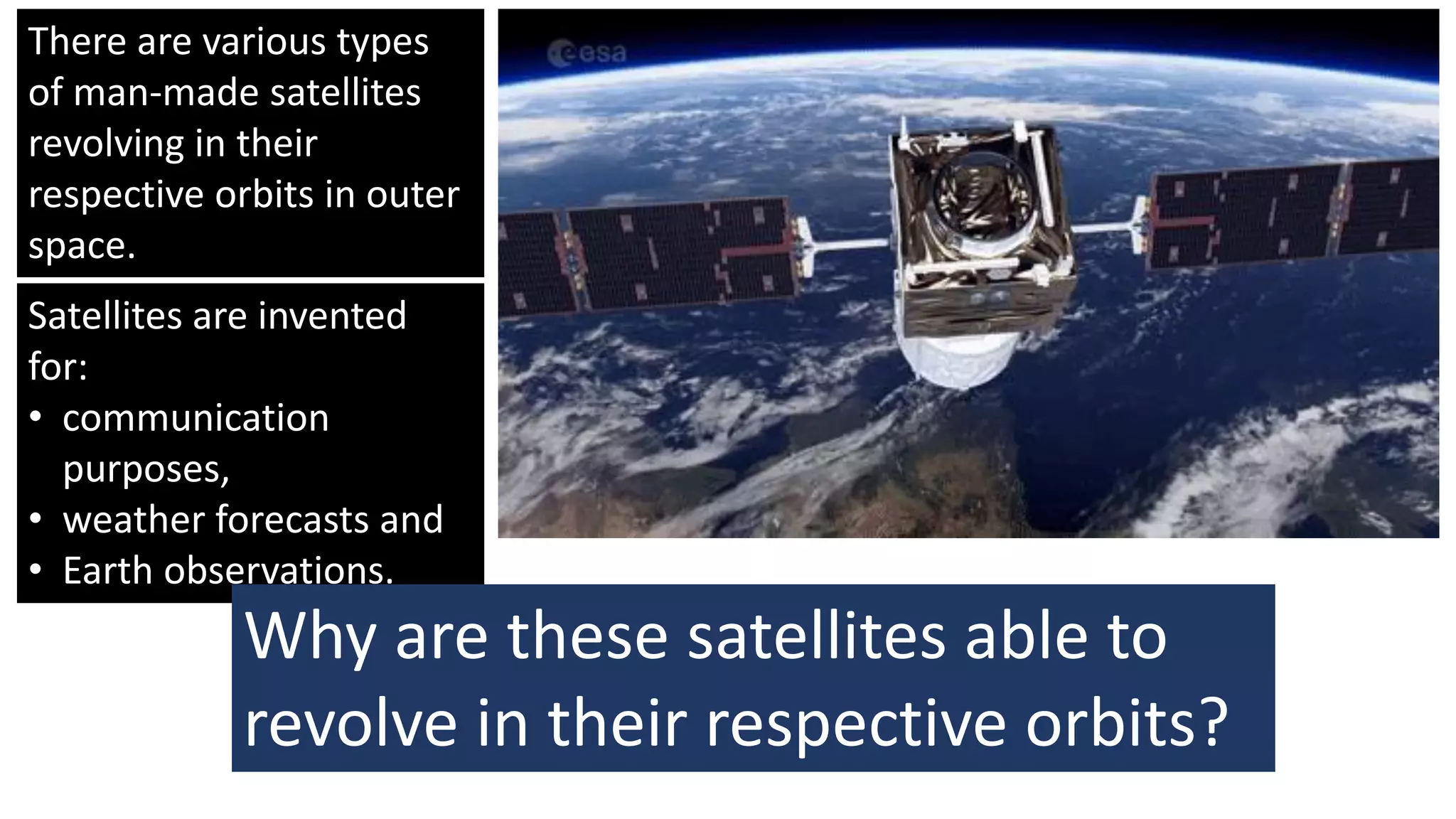 There are various types
of man-made satellites
revolving in their
respective orbits in outer
space.
Satellites are invented
for:
• communication
purposes,
• weather forecasts and
• Earth observations.
Why are these satellites able to
revolve in their respective orbits?
 