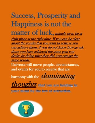 Success, Prosperity and
Happiness is not the
matter of luck,miracle or to be at
right place at the right time. If you can be clear
about the results that you want to achieve you
can achieve them, if you do not know how go ask
those you have achieved the same goal you
desire by doing what they did, you can get the
same results.
Universe will move people, circumstances,
and events for you to receive that are
harmony with the dominating
thoughts
 