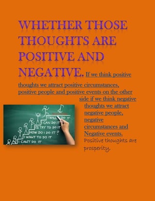 If we think positive
thoughts we attract positive circumstances,
positive people and positive events on the other
side if we think negative
thoughts we attract
negative people,
negative
circumstances and
Negative events.
Positive thoughts are
prosperity,
 