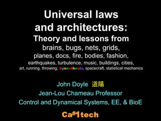 John Doyle 道陽
Jean-Lou Chameau Professor
Control and Dynamical Systems, EE, & BioE
tech
1
#
Ca
Universal laws
and architectures:
Theory and lessons from
brains, bugs, nets, grids,
planes, docs, fire, bodies, fashion,
earthquakes, turbulence, music, buildings, cities,
art, running, throwing, Synesthesia, spacecraft, statistical mechanics
 