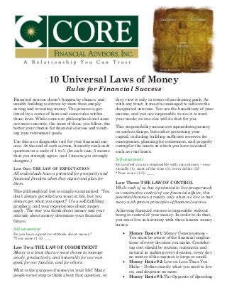 10 Universal Laws of Money
Rules for Financial Success
Financial success doesn’t happen by chance, and
wealth building is driven by more than simply
saving and investing money. The process is gov-
erned by a series of laws and some rules within
those laws. While some are philosophical and some
are more concrete, the more of these you follow, the
better your chance for financial success and reach-
ing your retirement goals.
Use this as a diagnostic tool for your financial suc-
cess. At the end of each section, honestly rank each
question on a scale of 1 to 5. (In each case, 5 means
that you strongly agree, and 1 means you strongly
disagree.)
Law One: THE LAW OF EXPECTATION
All individuals have a potential for prosperity and
financial freedom when they expect and plan for
them.
This philosophical law is simply summarized: “You
don’t always get what you want in life, but you
always get what you expect!” It’s a self-fulfilling
prophecy, and your expectations about money
apply. The way you think about money and your
attitude about money determine your financial
future.
Self-assessment
Do you have a positive attitude about money?
*Your score (1-5): ____
Law Two: THE LAW OF COMMITMENT
Money is a trust that we must choose to manage
wisely, productively, and honorably for our own
good, for our families, and for others.
What is the purpose of money in your life? Many
people never stop to think about that question, or
they view it only in terms of purchasing goals. As
with any trust, it must be managed to achieve the
designated outcome. You are the beneficiary of your
income, and you are responsible to use it to meet
your needs; no one else will do that for you.
This responsibility means not squandering money
on useless things, but rather protecting your
capital, including building sufficient reserves for
emergencies, planning for retirement, and properly
caring for the assets in which you have invested
such as your home.
Self-assessment
Do you feel you are responsible with your money – occa-
sionally (1), most of the time (3), every dollar (5)?
*Your score (1-5): ____
Law Three: THE LAW OF CONTROL
While each of us has a potential to live prosperously
in constructive control of our financial affairs, this
potential becomes a reality only when we live in har-
mony with proven principles of financial success.
Achieving financial success is impossible without
being in control of your money. In order to do that,
you must live in harmony with three known money
basics:
•	 Money Basic #1: Money Consciousness –
You must be aware of the financial implica-
tions of every decision you make. Consider-
ing cost should be routine, automatic and
natural in making every decision, every day
no matter if the expense is large or small.
•	 Money Basic #2: Live on Less Than You
Make – Define exactly what you need to live
on, and dispense no more.
•	 Money Basic #3: The Opposite of Spending
 