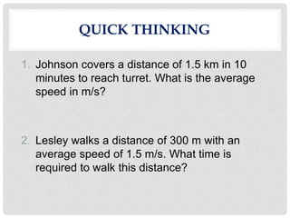 QUICK THINKING
1. Johnson covers a distance of 1.5 km in 10
minutes to reach turret. What is the average
speed in m/s?
2. Lesley walks a distance of 300 m with an
average speed of 1.5 m/s. What time is
required to walk this distance?
 