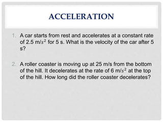 ACCELERATION
1. A car starts from rest and accelerates at a constant rate
of 2.5 m/𝑠2 for 5 s. What is the velocity of the car after 5
s?
2. A roller coaster is moving up at 25 m/s from the bottom
of the hill. It decelerates at the rate of 6 m/𝑠2 at the top
of the hill. How long did the roller coaster decelerates?
 