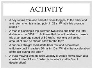 ACTIVITY
1. A boy swims from one end of a 30-m long pol to the other end
and returns to his starting point in 28 s. What is his average
speed?
2. A man is planning a trip between two cities and finds the total
distance to be 585 km. He thinks that he will be able to make a
trip at an average speed of 80 km/h. how long will be the
amount of time he should allow for the trip?
3. A car on a straight road starts from rest and accelerates
uniformly until it reaches 30m/s in 10 s. What is the acceleration
of the car during this time?
4. A truck moving with an initial velocity of 25m/s slows down at a
constant rate of 4 m/𝑠2. What is its velocity after 3 s of
deceleration?
 