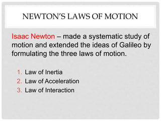 NEWTON’S LAWS OF MOTION
Isaac Newton – made a systematic study of
motion and extended the ideas of Galileo by
formulating the three laws of motion.
1. Law of Inertia
2. Law of Acceleration
3. Law of Interaction
 