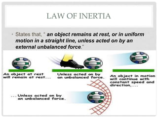 LAW OF INERTIA
• States that, “ an object remains at rest, or in uniform
motion in a straight line, unless acted on by an
external unbalanced force.”
 