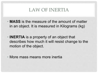 LAW OF INERTIA
• MASS is the measure of the amount of matter
in an object. It is measured in Kilograms (kg)
• INERTIA is a property of an object that
describes how much it will resist change to the
motion of the object.
• More mass means more inertia
 