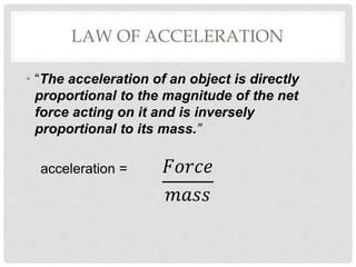 LAW OF ACCELERATION
• “The acceleration of an object is directly
proportional to the magnitude of the net
force acting on it and is inversely
proportional to its mass.”
acceleration = 𝐹𝑜𝑟𝑐𝑒
𝑚𝑎𝑠𝑠
 