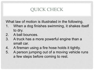 QUICK CHECK
What law of motion is illustrated in the following.
1. When a dog finishes swimming, it shakes itself
to dry.
2. A ball bounces.
3. A truck has a more powerful engine than a
small car.
4. A fireman using a fire hose holds it tightly.
5. A person jumping out of a moving vehicle runs
a few steps before coming to rest.
 