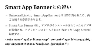Smart App Bannerとの違い
» Universal Linkは、Smart App Bannerとは目的が異なるため、両
方実装する必要があります。
» Smart App Bannerでは、アプリがインストールされていたらアプリ
が起動され、アプリがインストールされていなかったらApp Storeが
起動する。
<meta name="apple-itunes-app" content="app-id=400435286,
app-argument=https://asajikan.jp/topics/">
 