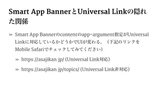 Smart App BannerとUniversal Linkの隠れ
た関係
» Smart App Bannerのcontentのapp-argument指定がUniversal
Linkに対応しているかどうかでUIが変わる。（下記のリンクを
Mobile Safariでチェックしてみてください）
» https://asajikan.jp/ (Universal Link対応)
» https://asajikan.jp/topics/ (Universal Link非対応)
 