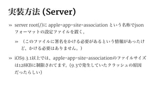 実装方法 (Server)
» server root(/)に apple-app-site-association という名称でjson
フォーマットの設定ファイルを置く。
» （このファイルに署名をかける必要があるという情報があったけ
ど、かける必要はありません。）
» iOS9.3.1以上では、apple-app-site-associationのファイルサイズ
は128KBに制限されてます。(9.3で発生していたクラッシュの原因
だったらしい)
 