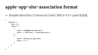 apple-app-site-association format
» Bundle IdentifierとUniversal Linkに対応させたいpathを記述。
{
"applinks": {
"apps": [],
"details": [
{
"appID": "9JA89QQLNQ.com.apple.wwdc",
"paths": [ "/wwdc/news/", "/videos/wwdc/2015/*"]
},
{
"appID": "ABCD1234.com.apple.wwdc",
"paths": [ "*" ]
}
]
}
}
 