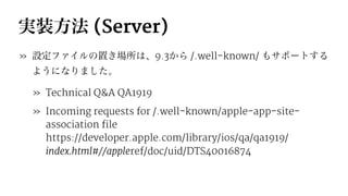 実装方法 (Server)
» 設定ファイルの置き場所は、9.3から /.well-known/ もサポートする
ようになりました。
» Technical Q&A QA1919
» Incoming requests for /.well-known/apple-app-site-
association file
https://developer.apple.com/library/ios/qa/qa1919/
index.html#//appleref/doc/uid/DTS40016874
 