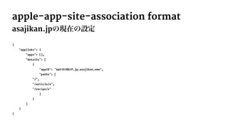 apple-app-site-association format
asajikan.jpの現在の設定
{
"applinks": {
"apps": [],
"details": [
{
"appID": "94VJUJ8B7P.jp.asajikan.www",
"paths": [
"/",
"/article/*",
"/recipe/*"
]
}
]
}
}
 