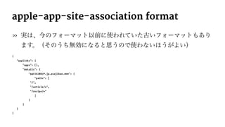 apple-app-site-association format
» 実は、今のフォーマット以前に使われていた古いフォーマットもあり
ます。（そのうち無効になると思うので使わないほうがよい）
{
"applinks": {
"apps": [],
"details": {
"94VJUJ8B7P.jp.asajikan.www": {
"paths": [
"/",
"/article/*",
"/recipe/*"
]
}
}
}
}
 