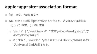 apple-app-site-association format
» ?が一文字、*が複数文字
» NOTを使って対象外pathの設定もできるが、古いiOSでは非対応
（9.2.1ではOK、9.1ではNG）
» "paths": [ "/wwdc/news/", "NOT /videos/wwdc/2010/", "/
videos/wwdc/201?/"]
» こうすると、wwdc/201*/以下のファイルはwwdc/2010をのぞい
てUniversal Link対応となる。
 