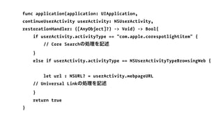 func application(application: UIApplication,
continueUserActivity userActivity: NSUserActivity,
restorationHandler: ([AnyObject]?) -> Void) -> Bool{
if userActivity.activityType == "com.apple.corespotlightitem" {
// Core Searchの処理を記述
}
else if userActivity.activityType == NSUserActivityTypeBrowsingWeb {
let url : NSURL? = userActivity.webpageURL
// Universal Linkの処理を記述
}
return true
}
 