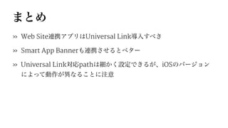 まとめ
» Web Site連携アプリはUniversal Link導入すべき
» Smart App Bannerも連携させるとベター
» Universal Link対応pathは細かく設定できるが、iOSのバージョン
によって動作が異なることに注意
 