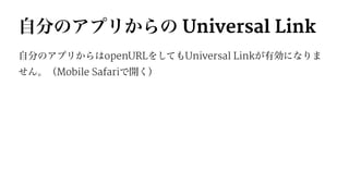 自分のアプリからの Universal Link
自分のアプリからはopenURLをしてもUniversal Linkが有効になりま
せん。（Mobile Safariで開く）
 
