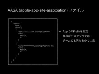 AASA (apple-app-site-association) ե
{
"applinks": {
"apps": [],
"details": [
{
"appID": "XXXXXXXXXX.jp.co.hoge.AppName",
"paths": [
"NOT /_*",
"*"
]
},
{
"appID": "YYYYYYYYYY.jp.co.choge.AppName-ota",
"paths": [
"NOT /_*",
"*"
]
}
]
}
}
AppIDPrefixָ
ʤΥץǤ
`IDȮʤΤע

 