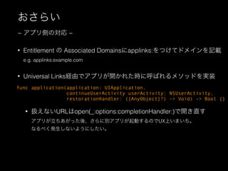 ? Entitlement  Associated Domainsapplinks:Ĥƥɥᥤӛd
e.g. applinks:example.com
? Universal LinksUɤǥץ꤬_줿r˺Ф᥽åɤgװ
? QʤURLopen(_:options:completionHandler:)_ֱ
ץ꤬äᡢ˄eץ꤬ӤΤUXϤޤ
ʤ٤kʤ褦ˤ
餤
~ ץȤΌ ~
func application(application: UIApplication,
continueUserActivity userActivity: NSUserActivity,
restorationHandler: ([AnyObject]?) -> Void) -> Bool {}
 