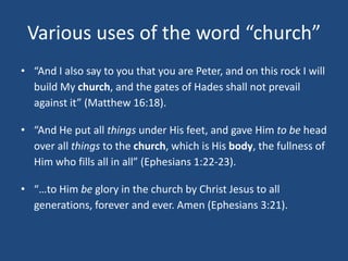 Various uses of the word “church”
• “And I also say to you that you are Peter, and on this rock I will
build My church, and the gates of Hades shall not prevail
against it” (Matthew 16:18).
• “And He put all things under His feet, and gave Him to be head
over all things to the church, which is His body, the fullness of
Him who fills all in all” (Ephesians 1:22-23).
• “…to Him be glory in the church by Christ Jesus to all
generations, forever and ever. Amen (Ephesians 3:21).
 