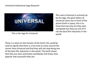 Universal Institutional Logo Research
This is the logo for Universal
The name Universal is summed up
by the logo, the giant letters of
Universal come out in front of the
planet Earth in space, this is to
show that not only are they seen
worldwide but they are one of if
not the best film industries in the
world.
There is a shine on the horizon of the Earth, this could be
used to signify that there is a lot more to come around the
corner from Universal and that they will not stop being one
of the best film industries in the world. The Earth shows
that they are seen and known worldwide and shows how
popular and successful they are.
 