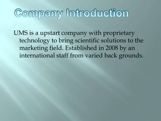  UMS is a upstart company with proprietary technology to bring scientific solutions to the marketing field. Established in 2008 by an international staff from varied back grounds.  Company Introduction 