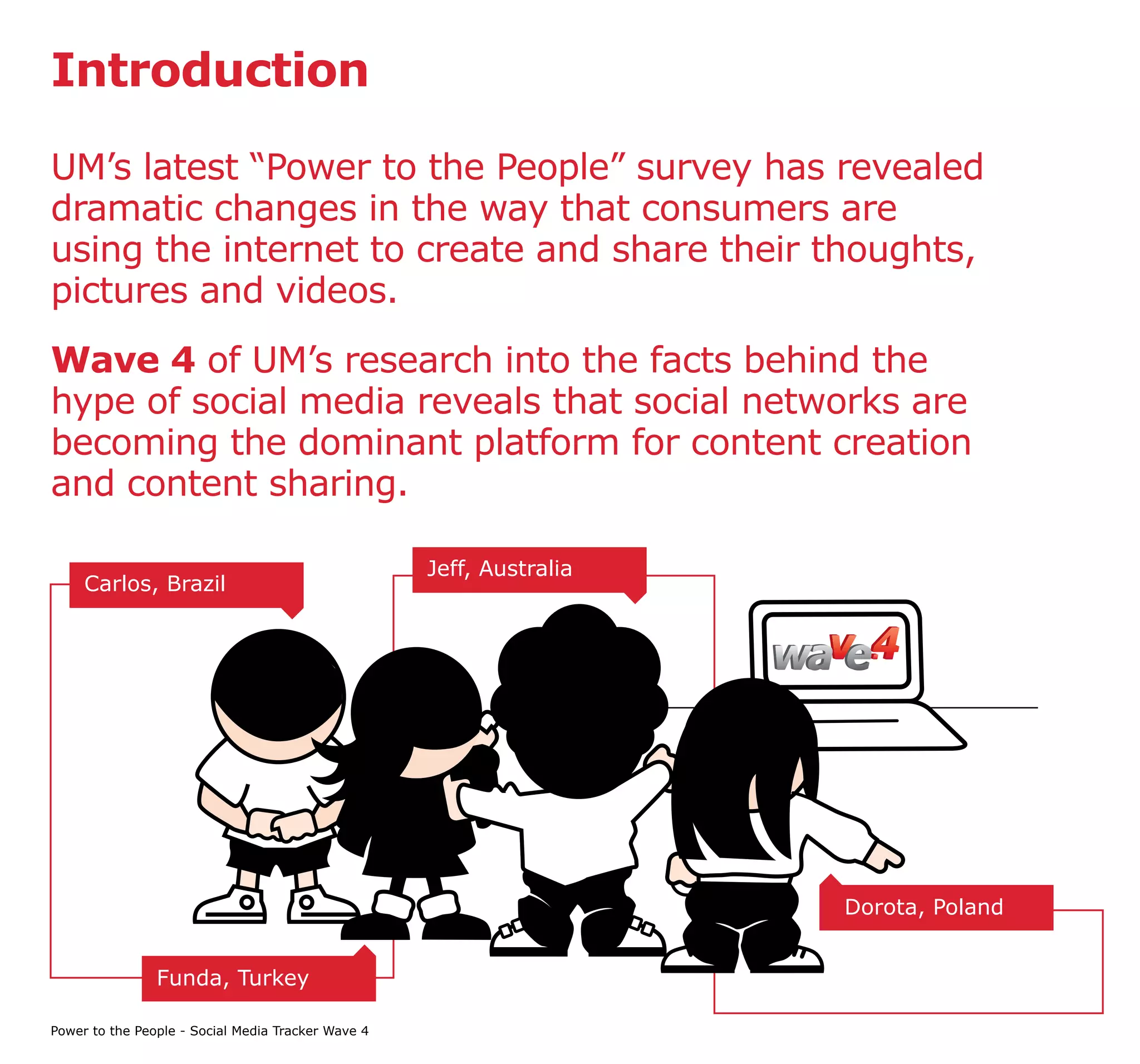 Introduction

UM’s latest “Power to the People” survey has revealed
dramatic changes in the way that consumers are
using the internet to create and share their thoughts,
pictures and videos.
Wave 4 of UM’s research into the facts behind the
hype of social media reveals that social networks are
becoming the dominant platform for content creation
and content sharing.

                                                    Jeff, Australia
     Carlos, Brazil




                                                                      Dorota, Poland


                Funda, Turkey

Power to the People - Social Media Tracker Wave 4
 