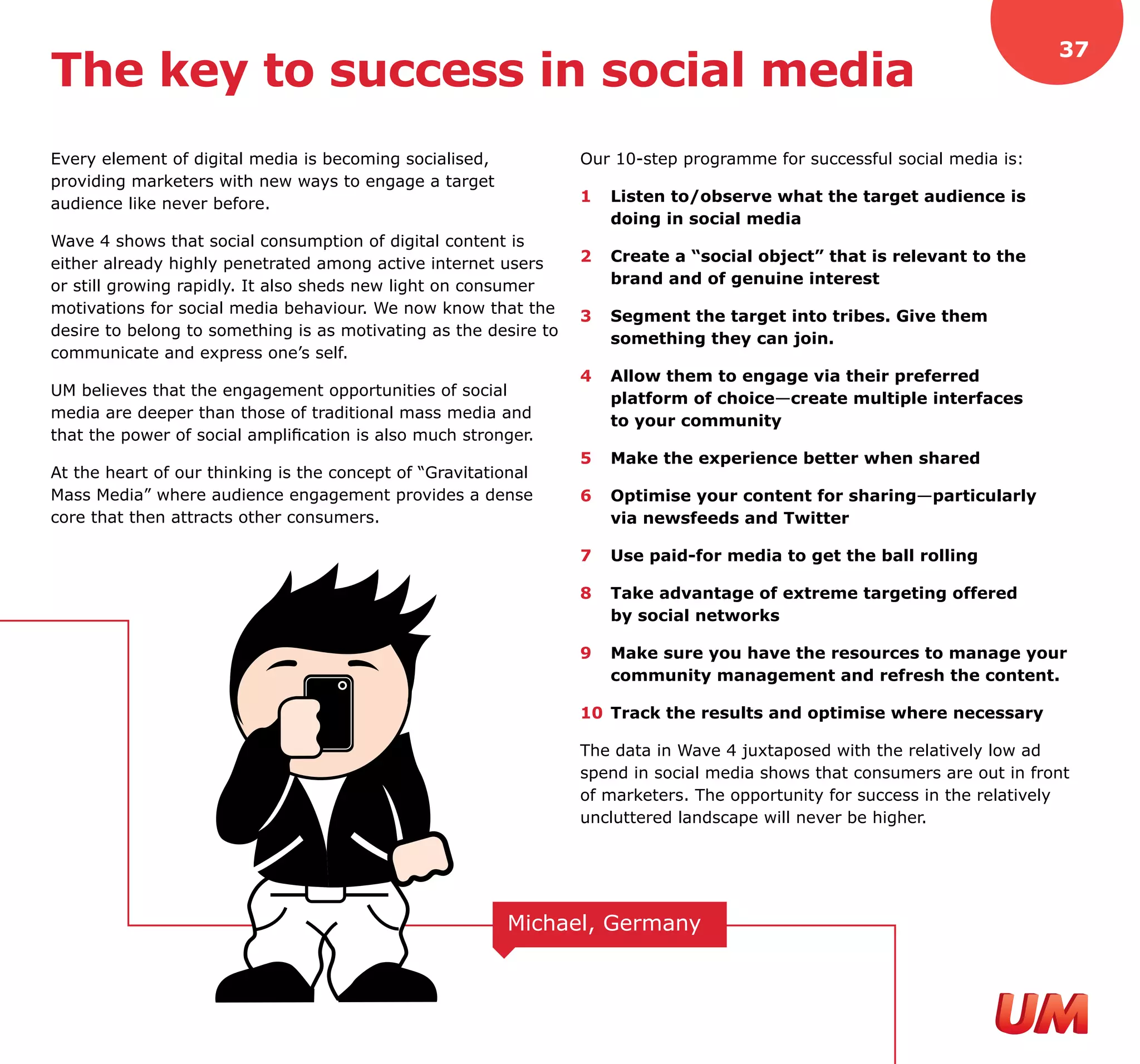 37
The key to success in social media
Every element of digital media is becoming socialised,            Our 10-step programme for successful social media is:
providing marketers with new ways to engage a target
audience like never before.                                       1   Listen to/observe what the target audience is
                                                                      doing in social media
Wave 4 shows that social consumption of digital content is
either already highly penetrated among active internet users      2   Create a “social object” that is relevant to the
or still growing rapidly. It also sheds new light on consumer         brand and of genuine interest
motivations for social media behaviour. We now know that the      3   Segment the target into tribes. Give them
desire to belong to something is as motivating as the desire to       something they can join.
communicate and express one’s self.
                                                                  4   Allow them to engage via their preferred
UM believes that the engagement opportunities of social               platform of choice—create multiple interfaces
media are deeper than those of traditional mass media and             to your community
that the power of social amplification is also much stronger.
                                                                  5   Make the experience better when shared
At the heart of our thinking is the concept of “Gravitational
Mass Media” where audience engagement provides a dense            6   Optimise your content for sharing—particularly
core that then attracts other consumers.                              via newsfeeds and Twitter

                                                                  7   Use paid-for media to get the ball rolling

                                                                  8   Take advantage of extreme targeting offered
                                                                      by social networks

                                                                  9   Make sure you have the resources to manage your
                                                                      community management and refresh the content.

                                                                  10 Track the results and optimise where necessary

                                                                  The data in Wave 4 juxtaposed with the relatively low ad
                                                                  spend in social media shows that consumers are out in front
                                                                  of marketers. The opportunity for success in the relatively
                                                                  uncluttered landscape will never be higher.




                                                         Michael, Germany
 