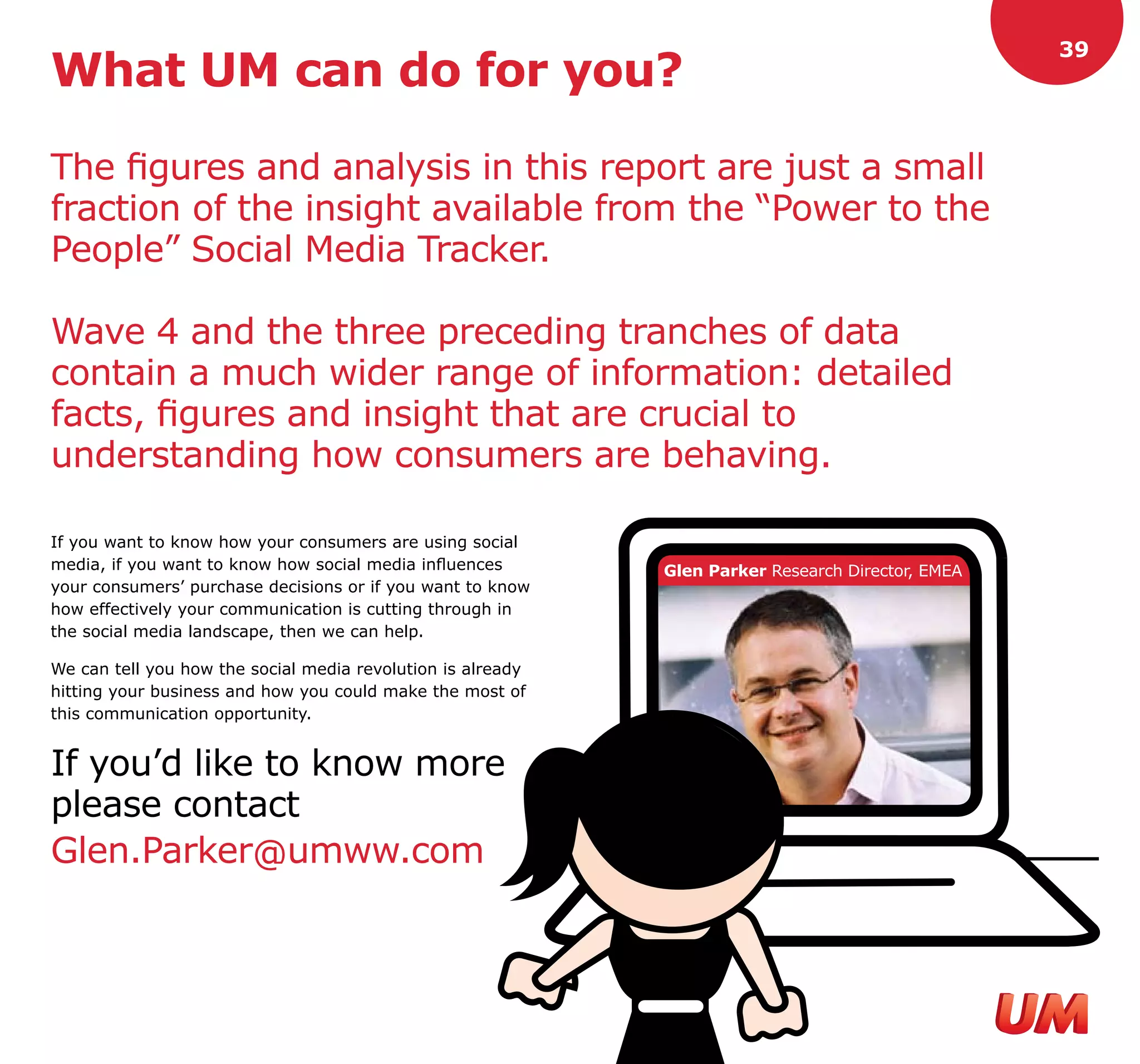 39
What UM can do for you?

The figures and analysis in this report are just a small
fraction of the insight available from the “Power to the
People” Social Media Tracker.

Wave 4 and the three preceding tranches of data
contain a much wider range of information: detailed
facts, figures and insight that are crucial to
understanding how consumers are behaving.

If you want to know how your consumers are using social
media, if you want to know how social media influences       Glen Parker Research Director, EMEA
your consumers’ purchase decisions or if you want to know
how effectively your communication is cutting through in
the social media landscape, then we can help.

We can tell you how the social media revolution is already
hitting your business and how you could make the most of
this communication opportunity.


If you’d like to know more
please contact
Glen.Parker@umww.com
 