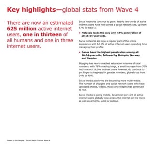 Key highlights—global stats from Wave 4

There are now an estimated                          Social networks continue to grow. Nearly two-thirds of active
                                                    internet users have now joined a social network site, up from

625 million active internet                         57% in Wave 3.


users, one in thirteen of
                                                    • Malaysia leads the way with 47% penetration of
                                                      all 16-54-year-olds.

all humans and one in three                         Social networks are now a regular part of the online
                                                    experience with 64.1% of active internet users spending time
internet users.                                     managing their profile.

                                                    • Danes have the highest penetration among all
                                                      16-54-year-olds, followed by Malaysia, Norway
                                                      and Sweden.

                                                    Blogging has nearly reached saturation in terms of total
                                                    numbers, with 71% reading blogs, a small increase from 70%
                                                    last time out. Active internet users however, do continue to
                                                    put finger to keyboard in greater numbers, globally up from
                                                    34% to 40%.

                                                    Social media platforms are becoming more multi-media.
                                                    The number of bloggers and social network users who have
                                                    uploaded photos, videos, music and widgets has continued
                                                    to rise.

                                                    Social media is going mobile. Seventeen per cent of active
                                                    internet users globally now access the internet on the move
                                                    as well as at home, work or college.




Power to the People - Social Media Tracker Wave 4
 