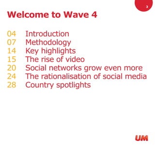 3


Welcome to Wave 4

04   Introduction
07   Methodology
14   Key highlights
15   The rise of video
20   Social networks grow even more
24   The rationalisation of social media
28   Country spotlights
 