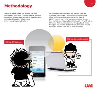 7
Methodology
The Social Media Tracker has retained the same        All surveys are self-completed and the data collected
methodology from Wave 1 through Wave 4, enabling      is entirely quantitative. Every market is representative
comparison between data sets. All surveys have been   of the 16-54 Active Internet Universe. For Wave 4,
scripted and hosted on UM’s in-house                  22,729 internet users in 38 countries were interviewed.
online research system, Intuition.                    New markets are Belgium, Colombia, Ecuador, Finland, Latvia,
                                                      Lithuania, Malaysia, Norway, Peru, Portugal, South Africa,
                                                      Singapore and Sweden. To be included, consumers needed
                                                      to use the internet every day or every other day.




                                                                               Marek, Czech Republic
 Henry, Singapore
 