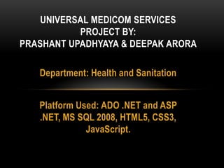 Department: Health and Sanitation
Platform Used: ADO .NET and ASP
.NET, MS SQL 2008, HTML5, CSS3,
JavaScript.
UNIVERSAL MEDICOM SERVICES
PROJECT BY:
PRASHANT UPADHYAYA & DEEPAK ARORA
 