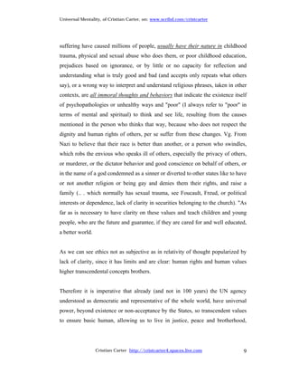 Universal Mentality, of Cristian Carter, on: www.scribd.com/cristcarter




suffering have caused millions of people, usually have their nature in childhood
trauma, physical and sexual abuse who does them, or poor childhood education,
prejudices based on ignorance, or by little or no capacity for reflection and
understanding what is truly good and bad (and accepts only repeats what others
say), or a wrong way to interpret and understand religious phrases, taken in other
contexts, are all immoral thoughts and behaviors that indicate the existence itself
of psychopathologies or unhealthy ways and "poor" (I always refer to "poor" in
terms of mental and spiritual) to think and see life, resulting from the causes
mentioned in the person who thinks that way, because who does not respect the
dignity and human rights of others, per se suffer from these changes. Vg. From
Nazi to believe that their race is better than another, or a person who swindles,
which robs the envious who speaks ill of others, especially the privacy of others,
or murderer, or the dictator behavior and good conscience on behalf of others, or
in the name of a god condemned as a sinner or diverted to other states like to have
or not another religion or being gay and denies them their rights, and raise a
family (.. . which normally has sexual trauma, see Foucault, Freud, or political
interests or dependence, lack of clarity in securities belonging to the church). "As
far as is necessary to have clarity on these values and teach children and young
people, who are the future and guarantee, if they are cared for and well educated,
a better world.


As we can see ethics not as subjective as in relativity of thought popularized by
lack of clarity, since it has limits and are clear: human rights and human values
higher transcendental concepts brothers.


Therefore it is imperative that already (and not in 100 years) the UN agency
understood as democratic and representative of the whole world, have universal
power, beyond existence or non-acceptance by the States, so transcendent values
to ensure basic human, allowing us to live in justice, peace and brotherhood,




                  Cristian Carter http://cristcarter4.spaces.live.com             9
 