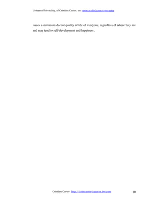 Universal Mentality, of Cristian Carter, on: www.scribd.com/cristcarter




issues a minimum decent quality of life of everyone, regardless of where they are
and may tend to self-development and happiness .




                 Cristian Carter http://cristcarter4.spaces.live.com          10
 