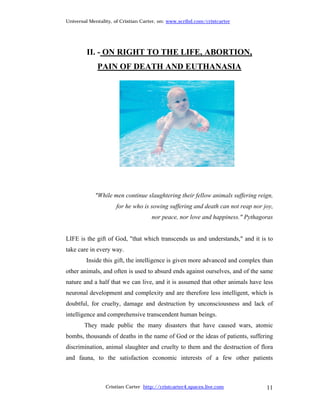 Universal Mentality, of Cristian Carter, on: www.scribd.com/cristcarter




         II. - ON RIGHT TO THE LIFE, ABORTION,
             PAIN OF DEATH AND EUTHANASIA




            "While men continue slaughtering their fellow animals suffering reign,
                     for he who is sowing suffering and death can not reap nor joy,
                                     nor peace, nor love and happiness." Pythagoras


LIFE is the gift of God, "that which transcends us and understands," and it is to
take care in every way.
        Inside this gift, the intelligence is given more advanced and complex than
other animals, and often is used to absurd ends against ourselves, and of the same
nature and a half that we can live, and it is assumed that other animals have less
neuronal development and complexity and are therefore less intelligent, which is
doubtful, for cruelty, damage and destruction by unconsciousness and lack of
intelligence and comprehensive transcendent human beings.
        They made public the many disasters that have caused wars, atomic
bombs, thousands of deaths in the name of God or the ideas of patients, suffering
discrimination, animal slaughter and cruelty to them and the destruction of flora
and fauna, to the satisfaction economic interests of a few other patients



                 Cristian Carter http://cristcarter4.spaces.live.com            11
 