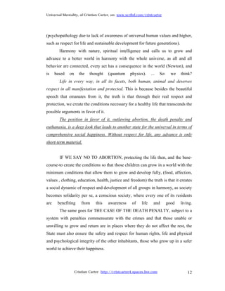 Universal Mentality, of Cristian Carter, on: www.scribd.com/cristcarter




(psychopathology due to lack of awareness of universal human values and higher,
such as respect for life and sustainable development for future generations).
        Harmony with nature, spiritual intelligence and calls us to grow and
advance to a better world in harmony with the whole universe, as all and all
behavior are connected, every act has a consequence in the world (Newton), and
is    based   on     the    thought    (quantum      physics).     ...   So:     we   think?
        Life in every way, in all its facets, both human, animal and deserves
respect in all manifestation and protected. This is because besides the beautiful
speech that emanates from it, the truth is that through their real respect and
protection, we create the conditions necessary for a healthy life that transcends the
possible arguments in favor of it.
        The position in favor of it, outlawing abortion, the death penalty and
euthanasia, is a deep look that leads to another state for the universal in terms of
comprehensive social happiness. Without respect for life, any advance is only
short-term material.


        IF WE SAY NO TO ABORTION, protecting the life then, and the base-
course-to create the conditions so that those children can grow in a world with the
minimum conditions that allow them to grow and develop fully, (food, affection,
values , clothing, education, health, justice and freedom) the truth is that it creates
a social dynamic of respect and development of all groups in harmony, as society
becomes solidarity per se, a conscious society, where every one of its residents
are    benefiting      from     this   awareness      of    life     and       good   living.
        The same goes for THE CASE OF THE DEATH PENALTY, subject to a
system with penalties commensurate with the crimes and that those unable or
unwilling to grow and return are in places where they do not affect the rest, the
State must also ensure the safety and respect for human rights, life and physical
and psychological integrity of the other inhabitants, those who grow up in a safer
world to achieve their happiness.




                   Cristian Carter http://cristcarter4.spaces.live.com                    12
 