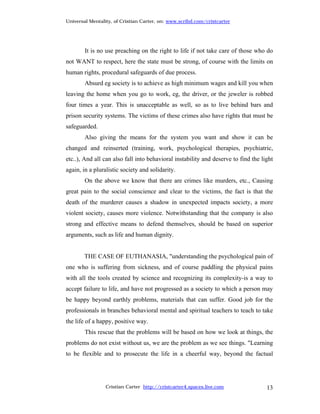 Universal Mentality, of Cristian Carter, on: www.scribd.com/cristcarter




        It is no use preaching on the right to life if not take care of those who do
not WANT to respect, here the state must be strong, of course with the limits on
human rights, procedural safeguards of due process.
        Absurd eg society is to achieve as high minimum wages and kill you when
leaving the home when you go to work, eg, the driver, or the jeweler is robbed
four times a year. This is unacceptable as well, so as to live behind bars and
prison security systems. The victims of these crimes also have rights that must be
safeguarded.
        Also giving the means for the system you want and show it can be
changed and reinserted (training, work, psychological therapies, psychiatric,
etc..), And all can also fall into behavioral instability and deserve to find the light
again, in a pluralistic society and solidarity.
        On the above we know that there are crimes like murders, etc., Causing
great pain to the social conscience and clear to the victims, the fact is that the
death of the murderer causes a shadow in unexpected impacts society, a more
violent society, causes more violence. Notwithstanding that the company is also
strong and effective means to defend themselves, should be based on superior
arguments, such as life and human dignity.


        THE CASE OF EUTHANASIA, "understanding the psychological pain of
one who is suffering from sickness, and of course paddling the physical pains
with all the tools created by science and recognizing its complexity-is a way to
accept failure to life, and have not progressed as a society to which a person may
be happy beyond earthly problems, materials that can suffer. Good job for the
professionals in branches behavioral mental and spiritual teachers to teach to take
the life of a happy, positive way.
        This rescue that the problems will be based on how we look at things, the
problems do not exist without us, we are the problem as we see things. "Learning
to be flexible and to prosecute the life in a cheerful way, beyond the factual




                 Cristian Carter http://cristcarter4.spaces.live.com                13
 