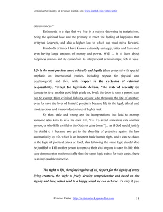 Universal Mentality, of Cristian Carter, on: www.scribd.com/cristcarter




circumstances."
        Euthanasia is a sign that we live in a society drowning in materialism,
being the spiritual love and the primary to reach the feeling of happiness that
everyone deserves, and also a higher law to which we must move forward.
        Hundreds of times I have known extremely unhappy, bitter and frustrated
even having large amounts of money and power. Well ... is to learn about
happiness studies and its connection to interpersonal relationships, rich in love.


Life is the most precious asset, ethically and legally (thus protected with special
emphasis on international treaties, including respect for physical and
psychological) and then, with respect to the exclusion of criminal
responsibility, "except for legitimate defense, "the state of necessity (ie
damage to save another good high grade ex, break the door to save a person) can
not be exempt from criminal liability anyone who threatens the life of another,
even for save the lives of himself, precisely because life is the legal, ethical and
most precious and transcendent nature of higher rank.
        So then stale and wrong are the interpretations that lead to exempt
someone who kills to save his own life, "Ex. To avoid starvation eats another
person, or who kills a child to the Gods to calm down "(... as if God would justify
the death) -; it because you get to the absurdity of prejudice against the law
automatically to life, which is an inherent basic human right, and it can be chaos
in the logic of political crises or food, also following the same logic should also
be justified to kill another person to remove their vital organs to save his life, this
case demonstrates mathematically that the same logic exists for such cases, there
is an inexcusable nonsense.


        The right to life, therefore requires of all, respect for the dignity of every
living creature, the 'right to freely develop comprehensive and based on the
dignity and love, which lead to a happy world we can achieve. It's easy if you




                  Cristian Carter http://cristcarter4.spaces.live.com               14
 