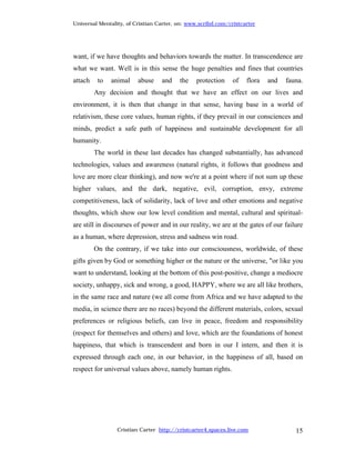 Universal Mentality, of Cristian Carter, on: www.scribd.com/cristcarter




want, if we have thoughts and behaviors towards the matter. In transcendence are
what we want. Well is in this sense the huge penalties and fines that countries
attach    to   animal    abuse    and    the    protection    of   flora   and   fauna.
         Any decision and thought that we have an effect on our lives and
environment, it is then that change in that sense, having base in a world of
relativism, these core values, human rights, if they prevail in our consciences and
minds, predict a safe path of happiness and sustainable development for all
humanity.
         The world in these last decades has changed substantially, has advanced
technologies, values and awareness (natural rights, it follows that goodness and
love are more clear thinking), and now we're at a point where if not sum up these
higher values, and the dark, negative, evil, corruption, envy, extreme
competitiveness, lack of solidarity, lack of love and other emotions and negative
thoughts, which show our low level condition and mental, cultural and spiritual-
are still in discourses of power and in our reality, we are at the gates of our failure
as a human, where depression, stress and sadness win road.
         On the contrary, if we take into our consciousness, worldwide, of these
gifts given by God or something higher or the nature or the universe, "or like you
want to understand, looking at the bottom of this post-positive, change a mediocre
society, unhappy, sick and wrong, a good, HAPPY, where we are all like brothers,
in the same race and nature (we all come from Africa and we have adapted to the
media, in science there are no races) beyond the different materials, colors, sexual
preferences or religious beliefs, can live in peace, freedom and responsibility
(respect for themselves and others) and love, which are the foundations of honest
happiness, that which is transcendent and born in our I intern, and then it is
expressed through each one, in our behavior, in the happiness of all, based on
respect for universal values above, namely human rights.




                 Cristian Carter http://cristcarter4.spaces.live.com                15
 