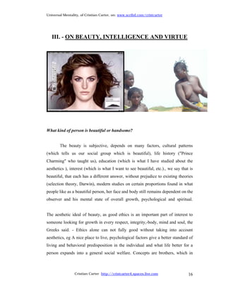 Universal Mentality, of Cristian Carter, on: www.scribd.com/cristcarter




   III. - ON BEAUTY, INTELLIGENCE AND VIRTUE




What kind of person is beautiful or handsome?


        The beauty is subjective, depends on many factors, cultural patterns
(which tells us our social group which is beautiful), life history ("Prince
Charming" who taught us), education (which is what I have studied about the
aesthetics ), interest (which is what I want to see beautiful, etc.)., we say that is
beautiful, that each has a different answer, without prejudice to existing theories
(selection theory, Darwin), modern studies on certain proportions found in what
people like as a beautiful person, her face and body still remains dependent on the
observer and his mental state of overall growth, psychological and spiritual.


The aesthetic ideal of beauty, as good ethics is an important part of interest to
someone looking for growth in every respect, integrity,-body, mind and soul, the
Greeks said. - Ethics alone can not fully good without taking into account
aesthetics, eg A nice place to live, psychological factors give a better standard of
living and behavioral predisposition in the individual and what life better for a
person expands into a general social welfare. Concepts are brothers, which in



                 Cristian Carter http://cristcarter4.spaces.live.com              16
 