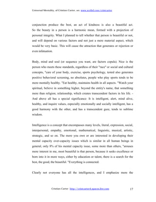 Universal Mentality, of Cristian Carter, on: www.scribd.com/cristcarter




conjunction produce the best, an act of kindness is also a beautiful act.
So the beauty in a person is a harmonic mean, formed with a projection of
personal integrity. What I planned to tell whether that person is beautiful or not,
and will depend on various factors and not just a mere material aspect, which
would be very basic. This will cause the attraction that generates or rejection or
even infatuation.


Body, mind and soul (or sequence you want, are factors copula). Nice is the
person who meets these standards, regardless of their "race" or social and cultural
concepts, "care of your body, exercise, sports psychology, tested also generates
positive behavioral screening, no absolutes, people who play sports tends to be
more mentally healthy. "Eat healthy, maintains health in all aspects. "Watch your
spiritual, believe in something higher, beyond the entity's name, that something
more than religion; relationship, which creates transcendent factors in his life. -
And above all has a special significance: It is intelligent, alert, mind alive,
healthy, and inquire values, especially emotionally and socially intelligent, has a
good harmony with the other, and has a transcendent gaze, tends to sublime
wisdom.


Intelligence is a concept that encompasses many levels, literal, expression, social,
interpersonal, empathy, emotional, mathematical, linguistic, musical, artistic,
strategic, and so on. The more you own or are interested in developing their
mental capacity over-capacity issues which is similar in all human beings in
general, only 8% of his mental capacity issue, some more than others, "arouses
more interest in me, most beautiful is that person, because it seeks excellence or
born into it in more ways, either by education or talent, there is a search for the
best, the good, the beautiful. "Everything is connected.


Clearly not everyone has all the intelligences, and I emphasize more the




                 Cristian Carter http://cristcarter4.spaces.live.com             17
 