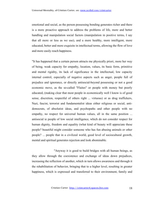 Universal Mentality, of Cristian Carter, on: www.scribd.com/cristcarter




emotional and social, as the person possessing bonding generates richer and there
is a more proactive approach to address the problems of life, more and better
handling and manipulation social factors (manipulation in positive terms, I say
that all more or less as we use), and a more healthy, more intelligent, more
educated, better and more exquisite in intellectual terms, allowing the flow of love
and more easily reach happiness.


"It has happened that a certain person attracts me physically priori, more her way
of being, weak capacity for empathy, location, values, its basic form, primitive
and mental rigidity, its lack of significance in the intellectual, low capacity
internal control, especially of negative aspects such as anger, people full of
prejudice and ignorance, or directly antisocial-beyond possessing or not a good
economic move, as the so-called "Flaites" or people with money but poorly
educated, (making clear that most people in economically well I know is of good
sense, discretion, respectful of others right ... virtuous) or as drug traffickers,
Nazi, fascist, terrorist and fundamentalist ideas either religious or social, anti-
democrats, of absolutist ideas, and psychopaths and other people with no
empathy, no respect for universal human values, all in the same position ...
antisocial ie people of low social intelligence, which do not consider respect for
human dignity, freedom and equality (what kind of beauty will appreciate these
people? beautiful might consider someone who has fun abusing animals or other
people? ... people that in a civilized world, good level of sociocultural growth,
mental and spiritual generates rejection and look abominable.


                   "Anyway it is good to build bridges with all human beings, as
they allow through the coexistence and exchange of ideas down prejudices,
increasing the reflection of another, which in turn allows awareness and through it
the rehabilitation of behavior, bringing that to a higher level, resulting in greater
happiness, which is expressed and transferred to their environment, family and




                 Cristian Carter http://cristcarter4.spaces.live.com              18
 