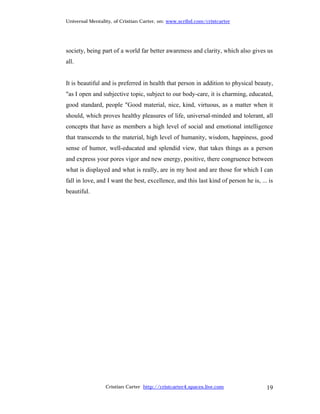 Universal Mentality, of Cristian Carter, on: www.scribd.com/cristcarter




society, being part of a world far better awareness and clarity, which also gives us
all.


It is beautiful and is preferred in health that person in addition to physical beauty,
"as I open and subjective topic, subject to our body-care, it is charming, educated,
good standard, people "Good material, nice, kind, virtuous, as a matter when it
should, which proves healthy pleasures of life, universal-minded and tolerant, all
concepts that have as members a high level of social and emotional intelligence
that transcends to the material, high level of humanity, wisdom, happiness, good
sense of humor, well-educated and splendid view, that takes things as a person
and express your pores vigor and new energy, positive, there congruence between
what is displayed and what is really, are in my host and are those for which I can
fall in love, and I want the best, excellence, and this last kind of person he is, ... is
beautiful.




                 Cristian Carter http://cristcarter4.spaces.live.com                  19
 