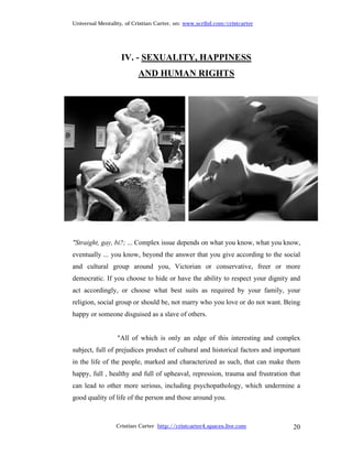 Universal Mentality, of Cristian Carter, on: www.scribd.com/cristcarter




                   IV. - SEXUALITY, HAPPINESS
                         AND HUMAN RIGHTS




"Straight, gay, bi?; ... Complex issue depends on what you know, what you know,
eventually ... you know, beyond the answer that you give according to the social
and cultural group around you, Victorian or conservative, freer or more
democratic. If you choose to hide or have the ability to respect your dignity and
act accordingly, or choose what best suits as required by your family, your
religion, social group or should be, not marry who you love or do not want. Being
happy or someone disguised as a slave of others.


                 "All of which is only an edge of this interesting and complex
subject, full of prejudices product of cultural and historical factors and important
in the life of the people, marked and characterized as such, that can make them
happy, full , healthy and full of upheaval, repression, trauma and frustration that
can lead to other more serious, including psychopathology, which undermine a
good quality of life of the person and those around you.



                 Cristian Carter http://cristcarter4.spaces.live.com             20
 